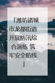 潍坊诸城市龙都街道开展防汛综合演练 筑牢安全防线