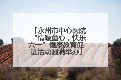 永州市中心医院“情暖童心，快乐六一”健康教育促进活动圆满举办