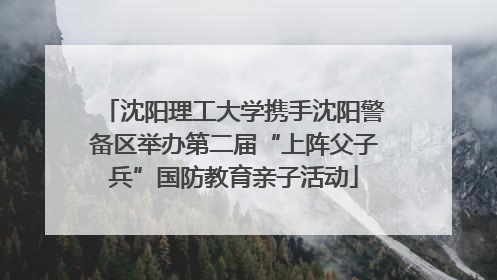 沈阳理工大学携手沈阳警备区举办第二届“上阵父子兵”国防教育亲子活动