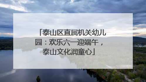 泰山区直属机关幼儿园：欢乐六一迎端午，泰山文化润童心