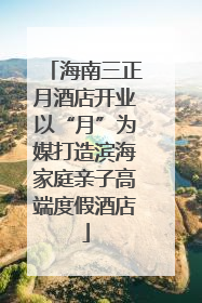 海南三正月酒店开业以“月”为媒打造滨海家庭亲子高端度假酒店