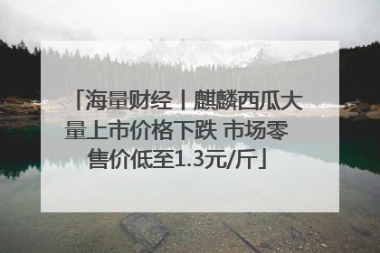 海量财经丨麒麟西瓜大量上市价格下跌 市场零售价低至1.3元/斤