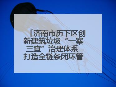 济南市历下区创新建筑垃圾“一案三查”治理体系 打造全链条闭环管理新范式