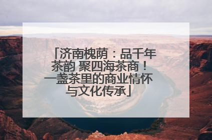 济南槐荫：品千年茶韵 聚四海茶商！一盏茶里的商业情怀与文化传承