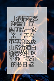 浓情粽艺迎端午 民族团结一家亲“ 青岛市李沧区虎山路街道百通馨苑社区举办“我们的节日·端午“主题活动