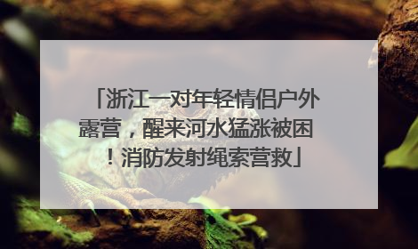 浙江一对年轻情侣户外露营，醒来河水猛涨被困！消防发射绳索营救