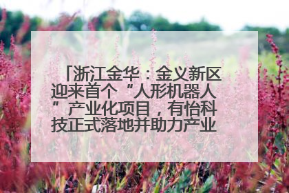 浙江金华：金义新区迎来首个“人形机器人”产业化项目，有怡科技正式落地并助力产业“加速度”