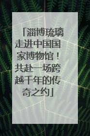 淄博琉璃走进中国国家博物馆！共赴一场跨越千年的传奇之约