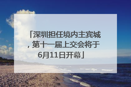 深圳担任境内主宾城，第十一届上交会将于6月11日开幕