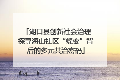 湖口县创新社会治理 探寻海山社区“蝶变”背后的多元共治密码