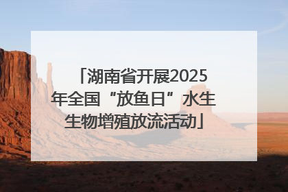 湖南省开展2025年全国“放鱼日”水生生物增殖放流活动