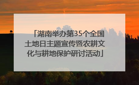 湖南举办第35个全国土地日主题宣传暨农耕文化与耕地保护研讨活动