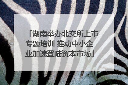 湖南举办北交所上市专题培训 推动中小企业加速登陆资本市场