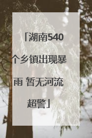 湖南540个乡镇出现暴雨 暂无河流超警