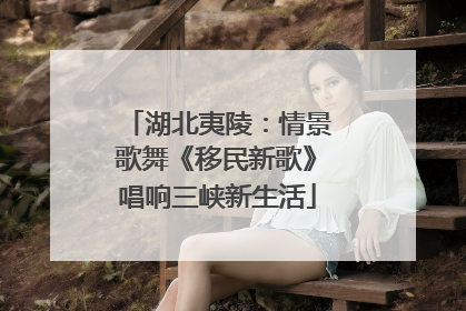 湖北夷陵：情景歌舞《移民新歌》唱响三峡新生活