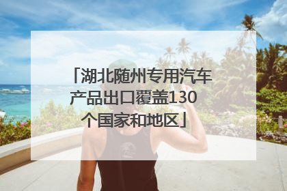 湖北随州专用汽车产品出口覆盖130个国家和地区