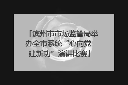 滨州市市场监管局举办全市系统“心向党 建新功”演讲比赛