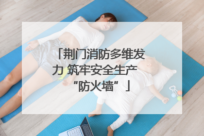 荆门消防多维发力 筑牢安全生产“防火墙”