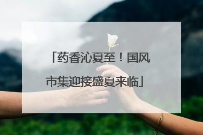 药香沁夏至！国风市集迎接盛夏来临
