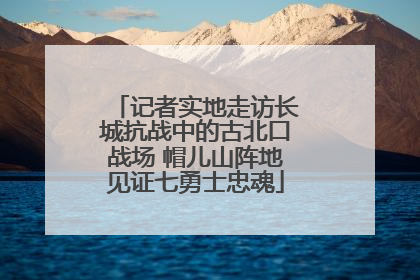 记者实地走访长城抗战中的古北口战场 帽儿山阵地见证七勇士忠魂