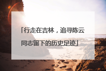 行走在吉林，追寻陈云同志留下的历史足迹