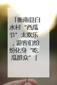 衡南县白水村“西瓜节”太欢乐，游客们纷纷化身“吃瓜群众”
