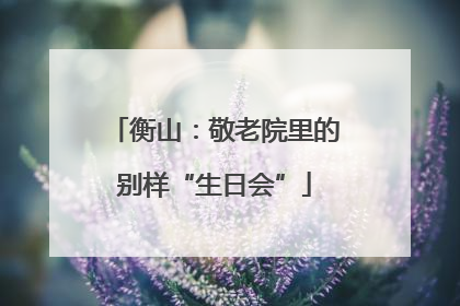 衡山：敬老院里的别样“生日会”