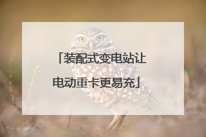 装配式变电站让电动重卡更易充