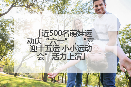 近500名萌娃运动庆“六一”，“喜迎十五运 小小运动会”活力上演