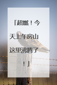 超燃！今天上午房山这里沸腾了！
