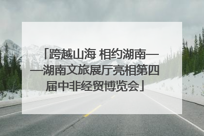 跨越山海 相约湖南——湖南文旅展厅亮相第四届中非经贸博览会
