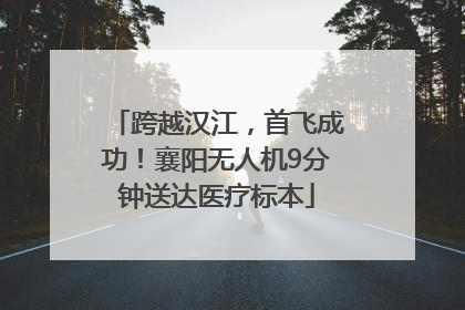 跨越汉江，首飞成功！襄阳无人机9分钟送达医疗标本