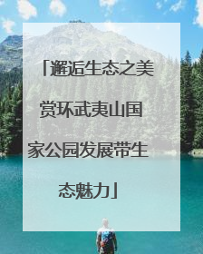 邂逅生态之美 赏环武夷山国家公园发展带生态魅力