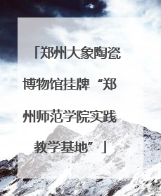 郑州大象陶瓷博物馆挂牌“郑州师范学院实践教学基地”