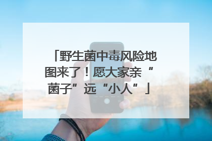 野生菌中毒风险地图来了！愿大家亲“菌子”远“小人”