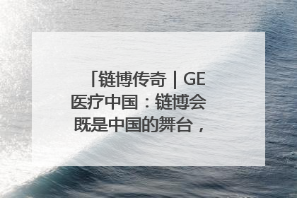 链博传奇｜GE医疗中国：链博会既是中国的舞台，也是世界的橱窗