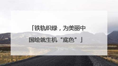 铁轨织绿，为美丽中国绘就生机“底色”
