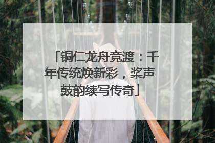 铜仁龙舟竞渡：千年传统焕新彩，桨声鼓韵续写传奇