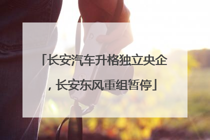 长安汽车升格独立央企，长安东风重组暂停