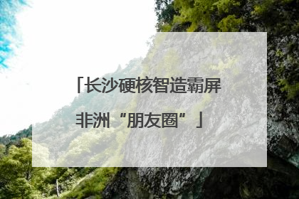 长沙硬核智造霸屏非洲“朋友圈”