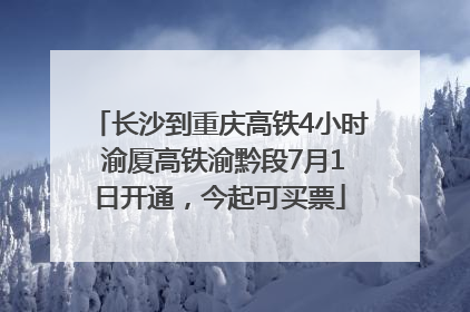 长沙到重庆高铁4小时 渝厦高铁渝黔段7月1日开通，今起可买票