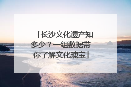 长沙文化遗产知多少？一组数据带你了解文化瑰宝