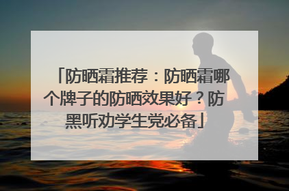防晒霜推荐：防晒霜哪个牌子的防晒效果好？防黑听劝学生党必备