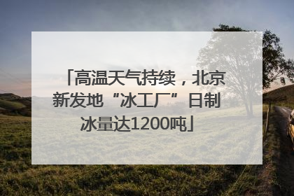 高温天气持续，北京新发地“冰工厂”日制冰量达1200吨