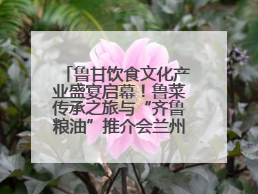 鲁甘饮食文化产业盛宴启幕！鲁菜传承之旅与“齐鲁粮油”推介会兰州共襄盛举