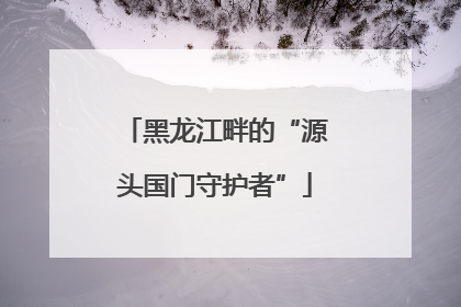 黑龙江畔的“源头国门守护者”