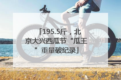 195.5斤，北京大兴西瓜节“瓜王”重量破纪录