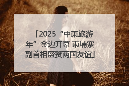 2025“中柬旅游年”金边开幕 柬埔寨副首相盛赞两国友谊