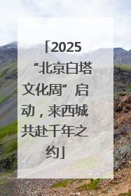 2025“北京白塔文化周”启动，来西城共赴千年之约
