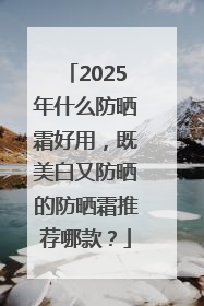 2025年什么防晒霜好用，既美白又防晒的防晒霜推荐哪款？